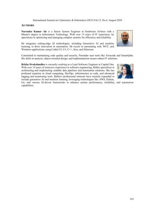 International Journal on Cybernetics & Informatics (IJCI) Vol.13, No.4, August 2024
163
AUTHORS
Narendar Kumar Ale is a Senior System Engineer at Southwest Airlines with a
Master's degree in Information Technology. With over 15 years of IT experience, he
specializes in optimizing and managing complex systems for efficiency and reliability.
He integrates cutting-edge AI technologies, including Generative AI and machine
learning, to drive innovation in automation. He excels in automating web, WCF, and
Windows applications using Coded UI, C#, C++, Java, and Selenium.
Committed to maintaining code quality and security, Narendar uses tools like Veracode and SonarQube.
His skills in analysis, object-oriented design, and implementation ensure robust IT solutions.
Rekha Sivakolundhu is currently working as a Lead Software Engineer at Capital One.
With over 14 years of extensive experience in software engineering, Rekha specializes in
architecting and implemeting scalable data pipelines and automation solutions. She has
profound expertise in cloud computing, DevOps, infrastructure as code, and advanced
logging and monitoring tools. Rekha's professional interests have recently expanded to
include generative AI and machine learning, leveraging technologies like AWS, Python,
Go, and various AI-driven frameworks to enhance system performance, reliability, and automation
capabilities.
 