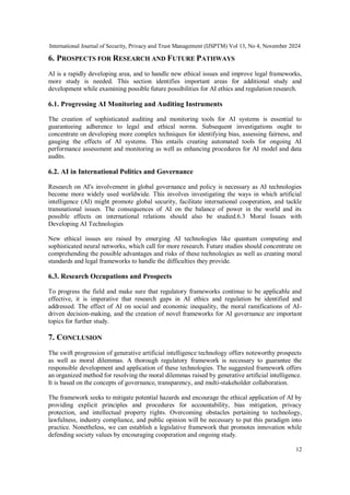 International Journal of Security, Privacy and Trust Management (IJSPTM) Vol 13, No 4, November 2024
12
6. PROSPECTS FOR RESEARCH AND FUTURE PATHWAYS
AI is a rapidly developing area, and to handle new ethical issues and improve legal frameworks,
more study is needed. This section identifies important areas for additional study and
development while examining possible future possibilities for AI ethics and regulation research.
6.1. Progressing AI Monitoring and Auditing Instruments
The creation of sophisticated auditing and monitoring tools for AI systems is essential to
guaranteeing adherence to legal and ethical norms. Subsequent investigations ought to
concentrate on developing more complex techniques for identifying bias, assessing fairness, and
gauging the effects of AI systems. This entails creating automated tools for ongoing AI
performance assessment and monitoring as well as enhancing procedures for AI model and data
audits.
6.2. AI in International Politics and Governance
Research on AI's involvement in global governance and policy is necessary as AI technologies
become more widely used worldwide. This involves investigating the ways in which artificial
intelligence (AI) might promote global security, facilitate international cooperation, and tackle
transnational issues. The consequences of AI on the balance of power in the world and its
possible effects on international relations should also be studied.6.3 Moral Issues with
Developing AI Technologies
New ethical issues are raised by emerging AI technologies like quantum computing and
sophisticated neural networks, which call for more research. Future studies should concentrate on
comprehending the possible advantages and risks of these technologies as well as creating moral
standards and legal frameworks to handle the difficulties they provide.
6.3. Research Occupations and Prospects
To progress the field and make sure that regulatory frameworks continue to be applicable and
effective, it is imperative that research gaps in AI ethics and regulation be identified and
addressed. The effect of AI on social and economic inequality, the moral ramifications of AI-
driven decision-making, and the creation of novel frameworks for AI governance are important
topics for further study.
7. CONCLUSION
The swift progression of generative artificial intelligence technology offers noteworthy prospects
as well as moral dilemmas. A thorough regulatory framework is necessary to guarantee the
responsible development and application of these technologies. The suggested framework offers
an organized method for resolving the moral dilemmas raised by generative artificial intelligence.
It is based on the concepts of governance, transparency, and multi-stakeholder collaboration.
The framework seeks to mitigate potential hazards and encourage the ethical application of AI by
providing explicit principles and procedures for accountability, bias mitigation, privacy
protection, and intellectual property rights. Overcoming obstacles pertaining to technology,
lawfulness, industry compliance, and public opinion will be necessary to put this paradigm into
practice. Nonetheless, we can establish a legislative framework that promotes innovation while
defending society values by encouraging cooperation and ongoing study.
 