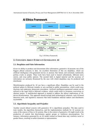 International Journal of Security, Privacy and Trust Management (IJSPTM) Vol 13, No 4, November 2024
3
Fig 1:AI Ethics Framework
2. CONCERNS ABOUT ETHICS IN GENERATIVE AI
2.1. Deepfakes and False Information
Given its ability to produce and disseminate false information, generative AI presents one of the
biggest ethical concerns to date. An excellent illustration of this are deepfakes, which are
artificial intelligence (AI)-generated movies or pictures that falsely and extremely realistically
portray events or people. These tools have been used to launch cyberattacks, fabricate news
stories, and sway public opinion. The societal faith in digital material and the accuracy of
information are seriously threatened by the ease with which deepfakes may be produced and
distributed.
Misinformation produced by AI can have a significant effect. Deepfakes can be used in the
political sphere to fabricate remarks or acts ascribed to public personalities, which could sway
elections and undermine democratic procedures. Artificial intelligence-generated content can be
utilized in the legal field to fabricate evidence, which could result in erroneous convictions or
obstruct justice. A multifaceted approach is needed to address the ethical implications of AI-
driven disinformation. This approach should include both technological solutions, such AI-based
detection tools, and legislative measures that hold fraudulent material makers and distributors
accountable.
2.2. Algorithmic Inequality and Prejudice
Another crucial ethical concern with generative AI is algorithmic prejudice. The data used to
train models, the algorithms themselves, and the implementation methods for AI systems are
some of the sources of bias in AI systems. Bias in the context of generative AI might result in the
production of content that discriminates against groups or reinforces preconceptions. For
instance, information generated by an AI model trained on biased data may reinforce racial or
gender biases, resulting in unfair treatment or representation.
 