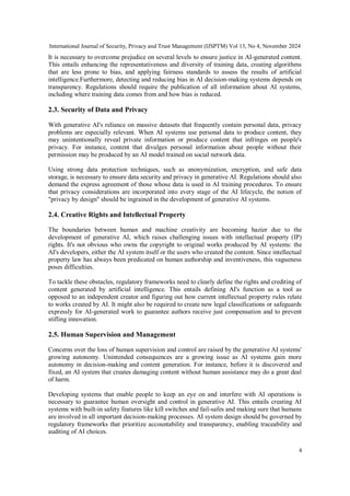 International Journal of Security, Privacy and Trust Management (IJSPTM) Vol 13, No 4, November 2024
4
It is necessary to overcome prejudice on several levels to ensure justice in AI-generated content.
This entails enhancing the representativeness and diversity of training data, creating algorithms
that are less prone to bias, and applying fairness standards to assess the results of artificial
intelligence.Furthermore, detecting and reducing bias in AI decision-making systems depends on
transparency. Regulations should require the publication of all information about AI systems,
including where training data comes from and how bias is reduced.
2.3. Security of Data and Privacy
With generative AI's reliance on massive datasets that frequently contain personal data, privacy
problems are especially relevant. When AI systems use personal data to produce content, they
may unintentionally reveal private information or produce content that infringes on people's
privacy. For instance, content that divulges personal information about people without their
permission may be produced by an AI model trained on social network data.
Using strong data protection techniques, such as anonymization, encryption, and safe data
storage, is necessary to ensure data security and privacy in generative AI. Regulations should also
demand the express agreement of those whose data is used in AI training procedures. To ensure
that privacy considerations are incorporated into every stage of the AI lifecycle, the notion of
"privacy by design" should be ingrained in the development of generative AI systems.
2.4. Creative Rights and Intellectual Property
The boundaries between human and machine creativity are becoming hazier due to the
development of generative AI, which raises challenging issues with intellectual property (IP)
rights. It's not obvious who owns the copyright to original works produced by AI systems: the
AI's developers, either the AI system itself or the users who created the content. Since intellectual
property law has always been predicated on human authorship and inventiveness, this vagueness
poses difficulties.
To tackle these obstacles, regulatory frameworks need to clearly define the rights and crediting of
content generated by artificial intelligence. This entails defining AI's function as a tool as
opposed to an independent creator and figuring out how current intellectual property rules relate
to works created by AI. It might also be required to create new legal classifications or safeguards
expressly for AI-generated work to guarantee authors receive just compensation and to prevent
stifling innovation.
2.5. Human Supervision and Management
Concerns over the loss of human supervision and control are raised by the generative AI systems'
growing autonomy. Unintended consequences are a growing issue as AI systems gain more
autonomy in decision-making and content generation. For instance, before it is discovered and
fixed, an AI system that creates damaging content without human assistance may do a great deal
of harm.
Developing systems that enable people to keep an eye on and interfere with AI operations is
necessary to guarantee human oversight and control in generative AI. This entails creating AI
systems with built-in safety features like kill switches and fail-safes and making sure that humans
are involved in all important decision-making processes. AI system design should be governed by
regulatory frameworks that prioritize accountability and transparency, enabling traceability and
auditing of AI choices.
 