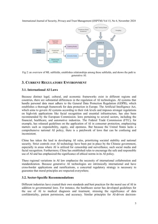 International Journal of Security, Privacy and Trust Management (IJSPTM) Vol 13, No 4, November 2024
5
Fig 2: an overview of ML subfields, establishes relationships among these subfields, and shows the path to
generative AI.
3. CURRENT REGULATORY ENVIRONMENT
3.1. International AI Laws
Because distinct legal, cultural, and economic frameworks exist in different regions and
countries, there are substantial differences in the regulation of AI technologies. AI systems that
handle personal data must adhere to the General Data Protection Regulation (GDPR), which
establishes a thorough framework for data protection in Europe. The Artificial Intelligence Act,
which aims to govern AI systems according to their risk levels and imposes stronger regulations
on high-risk applications like facial recognition and essential infrastructure, has also been
recommended by the European Commission. laws pertaining to several sectors, including the
financial, healthcare, and automotive industries. The Federal Trade Commission (FTC), for
example, has released guidelines on the application of AI in consumer protection, emphasizing
matters such as responsibility, equity, and openness. But because the United States lacks a
comprehensive national AI policy, there is a patchwork of laws that can be confusing and
inconsistent.
China has taken the lead in developing AI rules, prioritizing societal stability and national
security. Strict controls over AI technology have been put in place by the Chinese government,
especially in areas where AI is utilized for censorship and surveillance, such social media and
facial recognition. Furthermore, China has established rules to encourage the safe and responsible
use of AI and has emphasized the significance of ethical norms in its AI policy.
These regional variations in AI law emphasize the necessity of international collaboration and
standardization. Because generative AI technologies are intrinsically international and have
cross-border applications and ramifications, a concerted regulatory strategy is necessary to
guarantee that moral principles are respected everywhere.
3.2. Sector-Specific Recommendations
Different industries have created their own standards and best practices for the moral use of AI in
addition to governmental laws. For instance, the healthcare sector has developed guidelines for
the use of AI to medical diagnosis and treatment, stressing the significance of data
confidentiality, patient permission, and accuracy. Similar principles for AI-driven decision-
 