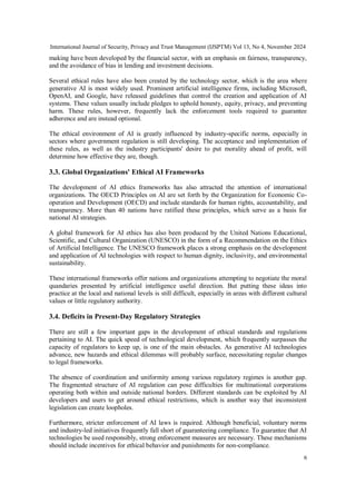 International Journal of Security, Privacy and Trust Management (IJSPTM) Vol 13, No 4, November 2024
6
making have been developed by the financial sector, with an emphasis on fairness, transparency,
and the avoidance of bias in lending and investment decisions.
Several ethical rules have also been created by the technology sector, which is the area where
generative AI is most widely used. Prominent artificial intelligence firms, including Microsoft,
OpenAI, and Google, have released guidelines that control the creation and application of AI
systems. These values usually include pledges to uphold honesty, equity, privacy, and preventing
harm. These rules, however, frequently lack the enforcement tools required to guarantee
adherence and are instead optional.
The ethical environment of AI is greatly influenced by industry-specific norms, especially in
sectors where government regulation is still developing. The acceptance and implementation of
these rules, as well as the industry participants' desire to put morality ahead of profit, will
determine how effective they are, though.
3.3. Global Organizations' Ethical AI Frameworks
The development of AI ethics frameworks has also attracted the attention of international
organizations. The OECD Principles on AI are set forth by the Organization for Economic Co-
operation and Development (OECD) and include standards for human rights, accountability, and
transparency. More than 40 nations have ratified these principles, which serve as a basis for
national AI strategies.
A global framework for AI ethics has also been produced by the United Nations Educational,
Scientific, and Cultural Organization (UNESCO) in the form of a Recommendation on the Ethics
of Artificial Intelligence. The UNESCO framework places a strong emphasis on the development
and application of AI technologies with respect to human dignity, inclusivity, and environmental
sustainability.
These international frameworks offer nations and organizations attempting to negotiate the moral
quandaries presented by artificial intelligence useful direction. But putting these ideas into
practice at the local and national levels is still difficult, especially in areas with different cultural
values or little regulatory authority.
3.4. Deficits in Present-Day Regulatory Strategies
There are still a few important gaps in the development of ethical standards and regulations
pertaining to AI. The quick speed of technological development, which frequently surpasses the
capacity of regulators to keep up, is one of the main obstacles. As generative AI technologies
advance, new hazards and ethical dilemmas will probably surface, necessitating regular changes
to legal frameworks.
The absence of coordination and uniformity among various regulatory regimes is another gap.
The fragmented structure of AI regulation can pose difficulties for multinational corporations
operating both within and outside national borders. Different standards can be exploited by AI
developers and users to get around ethical restrictions, which is another way that inconsistent
legislation can create loopholes.
Furthermore, stricter enforcement of AI laws is required. Although beneficial, voluntary norms
and industry-led initiatives frequently fall short of guaranteeing compliance. To guarantee that AI
technologies be used responsibly, strong enforcement measures are necessary. These mechanisms
should include incentives for ethical behavior and punishments for non-compliance.
 