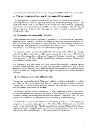 International Journal of Security, Privacy and Trust Management (IJSPTM) Vol 13, No 4, November 2024
7
4. A FRAMEWORK FOR SAFE AND REGULATING GENERATIVE AI
This study presents a complete framework for the safety and regulation of generative AI,
addressing the ethical issues and regulatory shortcomings noted in the preceding sections. Three
fundamental tenets form the foundation of this framework: multi-stakeholder engagement,
transparency, and governance and accountability. The framework attempts to establish a fair and
efficient regulatory framework that encourages the moral application of generative AI by
including these ideas.
4.1. Governance and Accountability Principles
A key component of the ethical regulation of generative AI is accountability and governance.
Good governance frameworks guarantee that AI systems are created and implemented in a way
that is consistent with social norms and ethical standards. This entails creating procedures for
making people and organizations accountable for the effects of their AI systems, as well as
distinct lines of accountability for decisions and results relating to AI.
The suggested structure promotes the establishment of national and worldwide AI oversight
organizations. These organizations would oversee overseeing the advancement of AI, enforcing
laws, and offering counsel on moral matters. To guarantee that many viewpoints are considered
in the governance of AI, they would also act as platforms for discussion amongst AI developers,
users, legislators, and the public.
It is important to have both ex-ante and ex-post measures in accountability processes. Ex-ante
measures include proactive efforts including risk assessments, application of ethical design
principles, and user agreement that is obtained to prevent ethical violations. Ex-post measures are
ways to address ethical transgressions after they happen, including fines, rectification, and media
coverage.
4.2. Guaranteeing Openness in AI Frameworks
Transparency is essential to ethical AI because it makes it possible for stakeholders to evaluate
the effects of AI systems, comprehend how they operate, and hold creators responsible.
Transparency is emphasized in the proposed framework on a few fronts, including decision-
making processes, data sources, and AI models.
The framework suggests requiring AI developers to reveal important details about their models,
such as the algorithms they employed, the sources of data they used, and the procedures they
followed for testing and training them, to maintain transparency. Regulators, users, and other
stakeholders should be able to obtain this information in an easily understandable way.
The framework also asks for the creation of explainability tools for AI so that people may
comprehend the decision-making process of AI systems. These technologies are especially
crucial in high-stakes fields where AI judgments can have a big impact, like healthcare, finance,
and criminal justice. These technologies can contribute to the development of trust in AI systems
and guarantee their responsible usage by offering explanations for AI decisions.
 