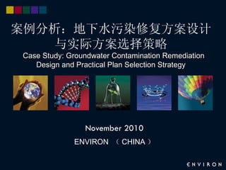 案例分析：地下水污染修复方案设计
    与实际方案选择策略
Case Study: Groundwater Contamination Remediation
   Design and Practical Plan Selection Strategy




                November 2010
             ENVIRON （ CHINA ）
 