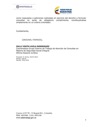 Carrera 14 Nº 99 - 33 Bogotá D.C., Colombia
PBX: 4893900 - FAX: 4893100
www.mintrabajo.gov.co
5
como respuestas a peticiones realizadas en ejercicio del derecho a formular
consultas no serán de obligatorio cumplimiento, constituyéndose
simplemente en un criterio orientador.
Cordialmente,
[ORIGINAL FIRMADO],
ZULLY EDITH AVILA RODRIGUEZ
Coordinadora Grupo Interno de Trabajo de Atención de Consultas en
Materia de Seguridad Social Integral
Oficina Asesora Jurídica
Proyectó: R. Forero. 09-07-2015
Revisó: Ligia R.
Aprobó: Zully Ávila
 