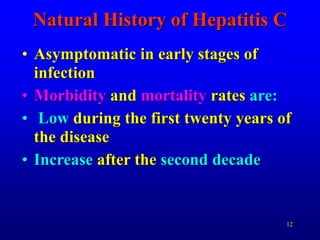 12
Natural History of Hepatitis C
• Asymptomatic in early stages of
infection
• Morbidity and mortality rates are:
• Low during the first twenty years of
the disease
• Increase after the second decade
 