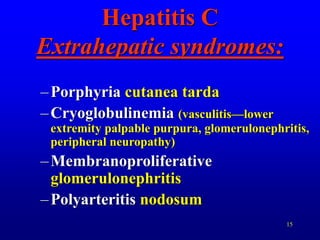 15
Hepatitis C
Extrahepatic syndromes:
–Porphyria cutanea tarda
–Cryoglobulinemia (vasculitis—lower
extremity palpable purpura, glomerulonephritis,
peripheral neuropathy)
–Membranoproliferative
glomerulonephritis
–Polyarteritis nodosum
 