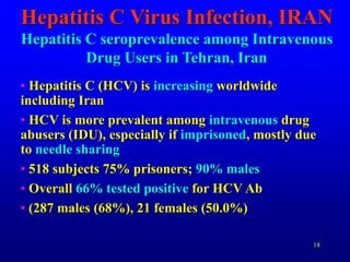 18
Hepatitis C Virus Infection, IRAN
Hepatitis C seroprevalence among Intravenous
Drug Users in Tehran, Iran
• Hepatitis C (HCV) is increasing worldwide
including Iran
• HCV is more prevalent among intravenous drug
abusers (IDU), especially if imprisoned, mostly due
to needle sharing
• 518 subjects 75% prisoners; 90% males
• Overall 66% tested positive for HCV Ab
• (287 males (68%), 21 females (50.0%)
 