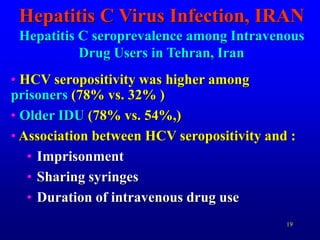 19
Hepatitis C Virus Infection, IRAN
Hepatitis C seroprevalence among Intravenous
Drug Users in Tehran, Iran
• HCV seropositivity was higher among
prisoners (78% vs. 32% )
• Older IDU (78% vs. 54%,)
• Association between HCV seropositivity and :
• Imprisonment
• Sharing syringes
• Duration of intravenous drug use
 