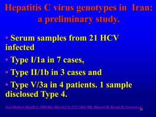 24
Hepatitis C virus genotypes in Iran:
a preliminary study.
• Serum samples from 21 HCV
infected
• Type I/1a in 7 cases,
• Type II/1b in 3 cases and
• Type V/3a in 4 patients. 1 sample
disclosed Type 4.
East Mediterr Health J. 2000 Mar-May;6(2-3):372-7.Zali MR, Mayumi M, Raoufi M, Nowroozi A.
 