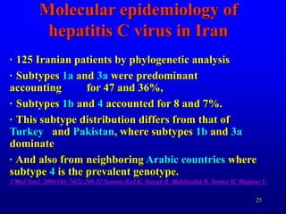 25
Molecular epidemiology of
hepatitis C virus in Iran
· 125 Iranian patients by phylogenetic analysis
· Subtypes 1a and 3a were predominant
accounting for 47 and 36%,
· Subtypes 1b and 4 accounted for 8 and 7%.
· This subtype distribution differs from that of
Turkey and Pakistan, where subtypes 1b and 3a
dominate
· And also from neighboring Arabic countries where
subtype 4 is the prevalent genotype.
J Med Virol. 2004 Oct;74(2):246-52.Samimi-Rad K, Nategh R, Malekzadeh R, Norder H, Magnius L.
 