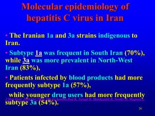26
Molecular epidemiology of
hepatitis C virus in Iran
• The Iranian 1a and 3a strains indigenous to
Iran.
• Subtype 1a was frequent in South Iran (70%),
while 3a was more prevalent in North-West
Iran (83%),
• Patients infected by blood products had more
frequently subtype 1a (57%),
while younger drug users had more frequently
subtype 3a (54%).
J Med Virol. 2004 Oct;74(2):246-52.Samimi-Rad K, Nategh R, Malekzadeh R, Norder H, Magnius L.
 
