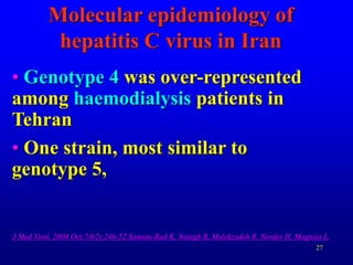 27
Molecular epidemiology of
hepatitis C virus in Iran
• Genotype 4 was over-represented
among haemodialysis patients in
Tehran
• One strain, most similar to
genotype 5,
J Med Virol. 2004 Oct;74(2):246-52.Samimi-Rad K, Nategh R, Malekzadeh R, Norder H, Magnius L.
 