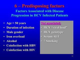 31
Factors Associated with Disease
Progression in HCV Infected Patients
• Age > 50 years
• Duration of infection
• Male gender
• Iron overload
• Alcohol
• Coinfection with HBV
• Coinfection with HIV
Not associated:
• HCV “viral load”
• HCV genotype
• Serum ALT
• ? Smoking
6 – Predisposing factors
 