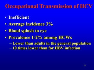 37
Occupational Transmission of HCV
• Inefficient
• Average incidence 3%
• Blood splash to eye
• Prevalence 1-2% among HCWs
– Lower than adults in the general population
– 10 times lower than for HBV infection
 