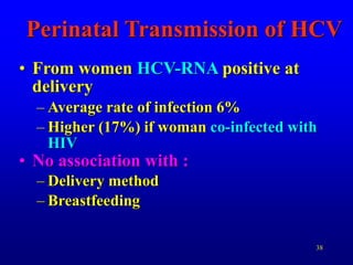 38
Perinatal Transmission of HCV
• From women HCV-RNA positive at
delivery
– Average rate of infection 6%
– Higher (17%) if woman co-infected with
HIV
• No association with :
– Delivery method
– Breastfeeding
 