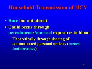 39
Household Transmission of HCV
• Rare but not absent
• Could occur through
percutaneous/mucosal exposures to blood
– Theoretically through sharing of
contaminated personal articles (razors,
toothbrushes)
 