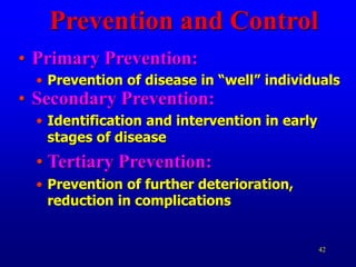 42
Prevention and Control
• Primary Prevention:
• Prevention of disease in “well” individuals
• Secondary Prevention:
• Identification and intervention in early
stages of disease
• Tertiary Prevention:
• Prevention of further deterioration,
reduction in complications
 