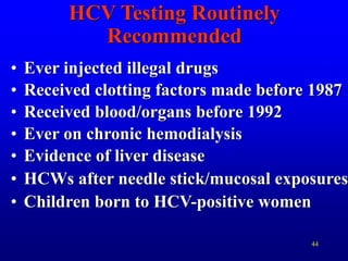 44
HCV Testing Routinely
Recommended
• Ever injected illegal drugs
• Received clotting factors made before 1987
• Received blood/organs before 1992
• Ever on chronic hemodialysis
• Evidence of liver disease
• HCWs after needle stick/mucosal exposures
• Children born to HCV-positive women
 