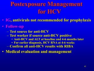 45
Postexposure Management
for HCV
• IG, antivirals not recommended for prophylaxis
• Follow-up
– Test source for anti-HCV
– Test worker if source anti-HCV positive
• Anti-HCV and ALT at baseline and 4-6 months later
• For earlier diagnosis, HCV RNA at 4-6 weeks
– Confirm all anti-HCV results with RIBA
• Medical evaluation and management
 