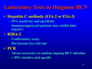 50
Laboratory Tests to Diagnose HCV
• Hepatitis C antibody (EIA-2 or EIA-3)
– 95% sensitivity and specificity
– Immunosuppressed patients may exhibit false
negative
• RIBA-2
– Confirmatory assay
– Has become less relevant
• PCR
– Always necessary to confirm ongoing HCV infection
– > 90% sensitive and specific
 