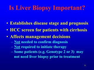 51
Is Liver Biopsy Important?
• Establishes disease stage and prognosis
• HCC screen for patients with cirrhosis
• Affects management decisions
– Not needed to confirm diagnosis
– Not required to initiate therapy
– Some patients (e.g. Genotype 2 or 3) may
not need liver biopsy prior to treatment
 