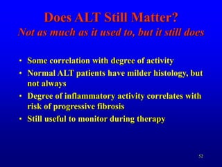 52
Does ALT Still Matter?
Not as much as it used to, but it still does
• Some correlation with degree of activity
• Normal ALT patients have milder histology, but
not always
• Degree of inflammatory activity correlates with
risk of progressive fibrosis
• Still useful to monitor during therapy
 