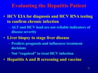 53
Evaluating the Hepatitis Patient
• HCV EIA for diagnosis and HCV RNA testing
to confirm chronic infection
– ALT and HCV load are not reliable indicators of
disease severity
• Liver biopsy to stage liver disease
– Predicts prognosis and influences treatment
decisions
– Not “required” to treat HCV infection
• Hepatitis A and B screening and vaccine
 