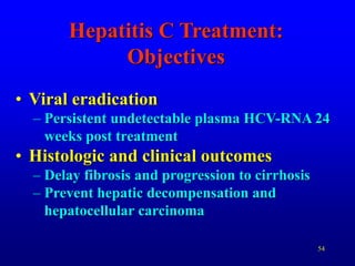 54
Hepatitis C Treatment:
Objectives
• Viral eradication
– Persistent undetectable plasma HCV-RNA 24
weeks post treatment
• Histologic and clinical outcomes
– Delay fibrosis and progression to cirrhosis
– Prevent hepatic decompensation and
hepatocellular carcinoma
 