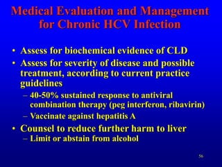 56
Medical Evaluation and Management
for Chronic HCV Infection
• Assess for biochemical evidence of CLD
• Assess for severity of disease and possible
treatment, according to current practice
guidelines
– 40-50% sustained response to antiviral
combination therapy (peg interferon, ribavirin)
– Vaccinate against hepatitis A
• Counsel to reduce further harm to liver
– Limit or abstain from alcohol
 