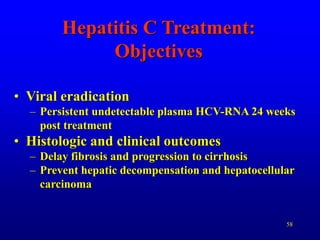 58
Hepatitis C Treatment:
Objectives
• Viral eradication
– Persistent undetectable plasma HCV-RNA 24 weeks
post treatment
• Histologic and clinical outcomes
– Delay fibrosis and progression to cirrhosis
– Prevent hepatic decompensation and hepatocellular
carcinoma
 