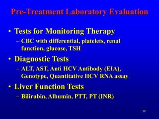59
Pre-Treatment Laboratory Evaluation
• Tests for Monitoring Therapy
– CBC with differential, platelets, renal
function, glucose, TSH
• Diagnostic Tests
– ALT, AST, Anti HCV Antibody (EIA),
Genotype, Quantitative HCV RNA assay
• Liver Function Tests
– Bilirubin, Albumin, PTT, PT (INR)
 