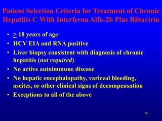 60
Patient Selection Criteria for Treatment of Chronic
Hepatitis C With Interferon Alfa-2b Plus Ribavirin
• > 18 years of age
• HCV EIA and RNA positive
• Liver biopsy consistent with diagnosis of chronic
hepatitis (not required)
• No active autoimmune disease
• No hepatic encephalopathy, variceal bleeding,
ascites, or other clinical signs of decompensation
• Exceptions to all of the above
 