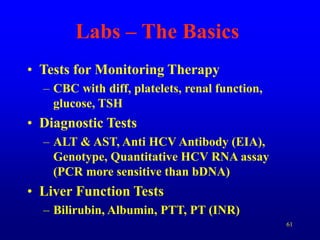 61
Labs – The Basics
• Tests for Monitoring Therapy
– CBC with diff, platelets, renal function,
glucose, TSH
• Diagnostic Tests
– ALT & AST, Anti HCV Antibody (EIA),
Genotype, Quantitative HCV RNA assay
(PCR more sensitive than bDNA)
• Liver Function Tests
– Bilirubin, Albumin, PTT, PT (INR)
 