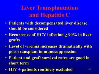 62
Liver Transplantation
and Hepatitis C
• Patients with decompensated liver disease
should be considered
• Recurrence of HCV infection > 90% in liver
grafts
• Level of viremia increases dramatically with
post-transplant immunosuppression
• Patient and graft survival rates are good in
short term
• HIV + patients routinely excluded
 