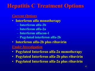 63
Hepatitis C Treatment Options
Current Options
• Interferon alfa monotherapy
– Interferon alfa-2b
– Interferon alfa-2a
– Interferon alfacon-1
– Pegylated interferon alfa-2b
• Interferon alfa-2b plus ribavirin
Under Investigation
• Pegylated Interferon alfa-2a monotherapy
• Pegylated Interferon alfa-2b plus ribavirin
• Pegylated Interferon alfa-2a plus ribavirin
 