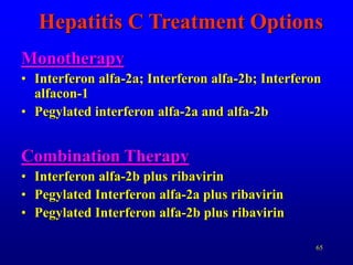 65
Hepatitis C Treatment Options
Monotherapy
• Interferon alfa-2a; Interferon alfa-2b; Interferon
alfacon-1
• Pegylated interferon alfa-2a and alfa-2b
Combination Therapy
• Interferon alfa-2b plus ribavirin
• Pegylated Interferon alfa-2a plus ribavirin
• Pegylated Interferon alfa-2b plus ribavirin
 