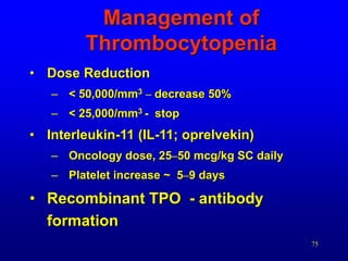 75
Management of
Thrombocytopenia
• Dose Reduction
– < 50,000/mm3 – decrease 50%
– < 25,000/mm3 - stop
• Interleukin-11 (IL-11; oprelvekin)
– Oncology dose, 25–50 mcg/kg SC daily
– Platelet increase ~ 5–9 days
• Recombinant TPO - antibody
formation
 