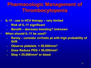 76
Pharmacologic Management of
Thrombocytopenia
• IL-11 - use in HCV therapy – very limited
– Risk of IL-11 significant
– Benefit – decrease bleeding? Unknown
• When should IL-11 be used?
– Rarely – consider cirrhotic pt with high probability of
SVR
– Observe platelets > 50,000/mm3
– Dose Reduce PEG < 50,000/mm3
– Stop < 25,000/mm3 or bleed
 