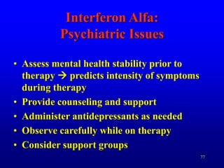 77
Interferon Alfa:
Psychiatric Issues
• Assess mental health stability prior to
therapy  predicts intensity of symptoms
during therapy
• Provide counseling and support
• Administer antidepressants as needed
• Observe carefully while on therapy
• Consider support groups
 