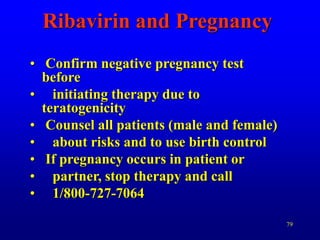 79
Ribavirin and Pregnancy
• Confirm negative pregnancy test
before
• initiating therapy due to
teratogenicity
• Counsel all patients (male and female)
• about risks and to use birth control
• If pregnancy occurs in patient or
• partner, stop therapy and call
• 1/800-727-7064
 