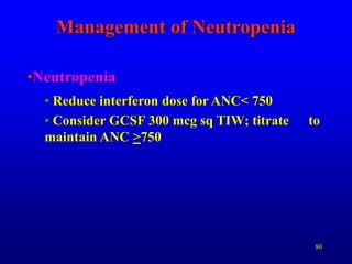 80
•Neutropenia
• Reduce interferon dose for ANC< 750
• Consider GCSF 300 mcg sq TIW; titrate to
maintain ANC >750
Management of Neutropenia
 