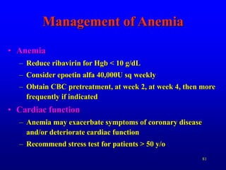 81
Management of Anemia
• Anemia
– Reduce ribavirin for Hgb < 10 g/dL
– Consider epoetin alfa 40,000U sq weekly
– Obtain CBC pretreatment, at week 2, at week 4, then more
frequently if indicated
• Cardiac function
– Anemia may exacerbate symptoms of coronary disease
and/or deteriorate cardiac function
– Recommend stress test for patients > 50 y/o
 
