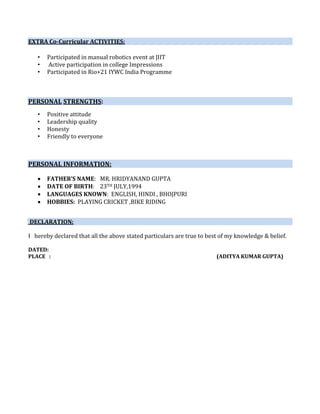 EXTRA Co-Curricular ACTIVITIES:
• Participated in manual robotics event at JIIT
• Active participation in college Impressions
• Participated in Rio+21 IYWC India Programme
PERSONAL STRENGTHS:
• Positive attitude
• Leadership quality
• Honesty
• Friendly to everyone
PERSONAL INFORMATION:
 FATHER’S NAME: MR. HRIDYANAND GUPTA
 DATE OF BIRTH: 23TH JULY,1994
 LANGUAGES KNOWN: ENGLISH, HINDI , BHOJPURI
 HOBBIES: PLAYING CRICKET ,BIKE RIDING
DECLARATION:
I hereby declared that all the above stated particulars are true to best of my knowledge & belief.
DATED:
PLACE : (ADITYA KUMAR GUPTA)
 