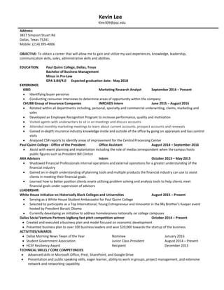 Kevin Lee
Klee309@pqc.edu
OBJECTIVE: To obtain a career that will allow me to gain and utilize my vast experiences, knowledge, leadership,
communication skills, sales, administrative skills and abilities.
EDUCATION: Paul Quinn College, Dallas, Texas
Bachelor of Business Management
Minor in Pre-Law
GPA 3.84/4.0 Expected graduation date: May 2018
EXPERIENCE:
KIBO Marketing Research Analyst September 2016 – Present
 Identifying buyer personas
 Conducting consumer interviews to determine areas of opportunity within the company
CHUBB Group of Insurance Companies INROADS Intern June 2015 – August 2016
 Rotated within all departments including, personal, specialty and commercial underwriting, claims, marketing and
sales
 Developed an Employee Recognition Program to increase performance, quality and motivation
 Visited agents with underwriters to sit in on meetings and discuss accounts
 Attended monthly marketing meetings to learn about current accounts, prospect accounts and renewals
 Gained in-depth insurance industry knowledge inside and outside of the office by going on appraisals and loss control
visits
 Analyzed CSR reports to identify areas of improvement for the Central Processing Center
Paul Quinn College - Office of the President Office Assistant August 2014 – September 2016
 Assist with event planning and implantation including the role of media correspondent when the campus hosts
public figures such as President Bill Clinton
AXA Advisors Intern October 2015 – May 2015
 Shadowed Financial Professionals internal operations and external operations for a greater understanding of the
financial industry
 Gained an in-depth understanding of planning tools and multiple products the financial industry can use to assist
clients in meeting their financial goals
 Learned how to better position clients assets utilizing problem solving and analysis tools to help clients meet
financial goals under supervision of advisors
LEADERSHIP:
White House Initiative on Historically Black Colleges and Universities August 2015 – Present
 Serving as a White House Student Ambassador for Paul Quinn College
 Selected to participate as a Top International, Young Entrepreneur and Innovator in the My Brother’s Keeper event
hosted by President Barack Obama
 Currently developing an initiative to address homelessness nationally on college campuses
Dallas Social Venture Partners bigBang fast pitch competition winner October 2014 – Present
 Created and executed a business plan and model focused on economic development
 Presented business plan to over 100 business leaders and won $20,000 towards the startup of the business
ACTIVITIES/AWARDS
 Dallas Morning News Texan of the Year Nominee January 2016
 Student Government Association Junior Class President August 2014 – Present
 HCEF Resiliency Award Recipient December 2013
TECHNICAL SKILLS / CORE COMPETENCIES:
 Advanced skills in Microsoft Office, Prezi, SharePoint, and Google Drive
 Presentation and public speaking skills, eager learner, ability to work in groups, project management, and extensive
network and networking capability
Address:
3837 Simpson Stuart Rd
Dallas, Texas 75241
Mobile: (214) 395-4006
 