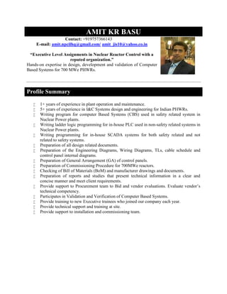 AMIT KR BASU
Contact: +919757366143
E-mail: amit.npcilhq@gmail.com/ amit_jis10@yahoo.co.in
“Executive Level Assignments in Nuclear Reactor Control with a
reputed organization.”
Hands-on expertise in design, development and validation of Computer
Based Systems for 700 MWe PHWRs.
Profile Summary
 1+ years of experience in plant operation and maintenance.
 5+ years of experience in I&C Systems design and engineering for Indian PHWRs.
 Writing program for computer Based Systems (CBS) used in safety related system in
Nuclear Power plants.
 Writing ladder logic programming for in-house PLC used in non-safety related systems in
Nuclear Power plants.
 Writing programming for in-house SCADA systems for both safety related and not
related to safety systems.
 Preparation of all design related documents.
 Preparation of the Engineering Diagrams, Wiring Diagrams, TLs, cable schedule and
control panel internal diagrams.
 Preparation of General Arrangement (GA) of control panels.
 Preparation of Commissioning Procedure for 700MWe reactors.
 Checking of Bill of Materials (BoM) and manufacturer drawings and documents.
 Preparation of reports and studies that present technical information in a clear and
concise manner and meet client requirements.
 Provide support to Procurement team to Bid and vendor evaluations. Evaluate vendor’s
technical competency.
 Participates in Validation and Verification of Computer Based Systems.
 Provide training to new Executive trainees who joined our company each year.
 Provide technical support and training at site.
 Provide support to installation and commissioning team.
 