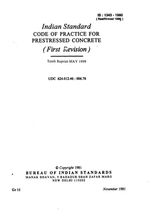 Indian Standard
IS:1343-1980
(ReaffIrmed 1999 )
CODE OF PRACTICE FOR
PRESTRESSED CONCRETE
(First &vision) .
Tenth Reprint MAY 1999
UDC 624.012.46 : 006.76
0 Copyright 1981
? BUREAU OF INDIAN STANDARDS
MANAK BHAVAN, 9 BAI-iADUR SHAH ZAFAR MARG
NEW DELHI 110002
Grll Noventber 1981
 