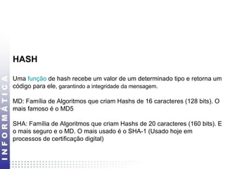 HASH 
Uma função de hash recebe um valor de um determinado tipo e retorna um 
código para ele, garantindo a integridade da mensagem. 
MD: Família de Algoritmos que criam Hashs de 16 caracteres (128 bits). O 
mais famoso é o MD5 
SHA: Família de Algoritmos que criam Hashs de 20 caracteres (160 bits). E 
o mais seguro e o MD. O mais usado é o SHA-1 (Usado hoje em 
processos de certificação digital) 
 