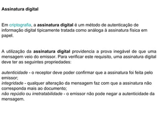 Assinatura digital 
Em criptografia, a assinatura digital é um método de autenticação de 
informação digital tipicamente tratada como análoga à assinatura física em 
papel. 
A utilização da assinatura digital providencia a prova inegável de que uma 
mensagem veio do emissor. Para verificar este requisito, uma assinatura digital 
deve ter as seguintes propriedades: 
autenticidade - o receptor deve poder confirmar que a assinatura foi feita pelo 
emissor; 
integridade - qualquer alteração da mensagem faz com que a assinatura não 
corresponda mais ao documento; 
não repúdio ou irretratabilidade - o emissor não pode negar a autenticidade da 
mensagem. 
 