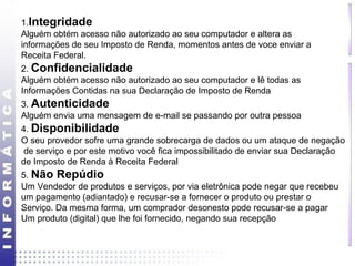 1.Integridade 
Alguém obtém acesso não autorizado ao seu computador e altera as 
informações de seu Imposto de Renda, momentos antes de voce enviar a 
Receita Federal. 
2. Confidencialidade 
Alguém obtém acesso não autorizado ao seu computador e lê todas as 
Informações Contidas na sua Declaração de Imposto de Renda 
3. Autenticidade 
Alguém envia uma mensagem de e-mail se passando por outra pessoa 
4. Disponibilidade 
O seu provedor sofre uma grande sobrecarga de dados ou um ataque de negação 
de serviço e por este motivo você fica impossibilitado de enviar sua Declaração 
de Imposto de Renda à Receita Federal 
5. Não Repúdio 
Um Vendedor de produtos e serviços, por via eletrônica pode negar que recebeu 
um pagamento (adiantado) e recusar-se a fornecer o produto ou prestar o 
Serviço. Da mesma forma, um comprador desonesto pode recusar-se a pagar 
Um produto (digital) que lhe foi fornecido, negando sua recepção 
 